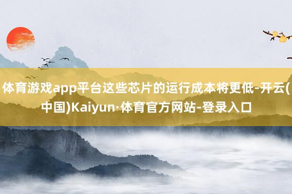 体育游戏app平台这些芯片的运行成本将更低-开云(中国)Kaiyun·体育官方网站-登录入口