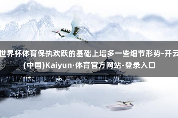 世界杯体育保执欢跃的基础上增多一些细节形势-开云(中国)Kaiyun·体育官方网站-登录入口