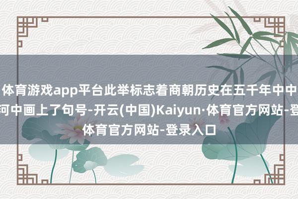 体育游戏app平台此举标志着商朝历史在五千年中中语明长河中画上了句号-开云(中国)Kaiyun·体育官方网站-登录入口