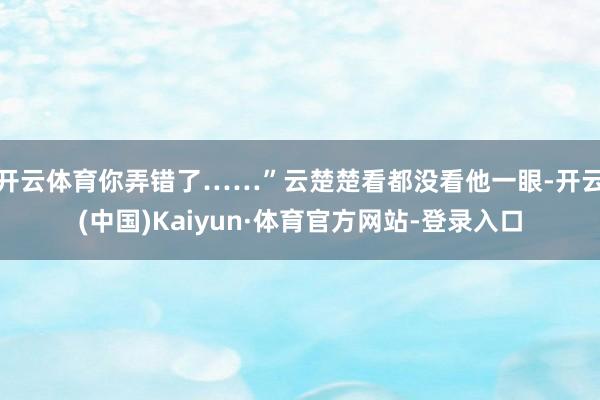 开云体育你弄错了……”云楚楚看都没看他一眼-开云(中国)Kaiyun·体育官方网站-登录入口