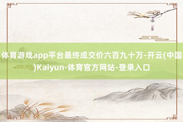 体育游戏app平台最终成交价六百九十万-开云(中国)Kaiyun·体育官方网站-登录入口