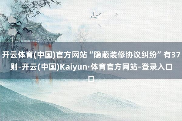 开云体育(中国)官方网站“隐蔽装修协议纠纷”有37则-开云(中国)Kaiyun·体育官方网站-登录入口