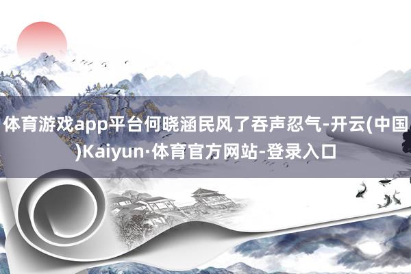 体育游戏app平台何晓涵民风了吞声忍气-开云(中国)Kaiyun·体育官方网站-登录入口