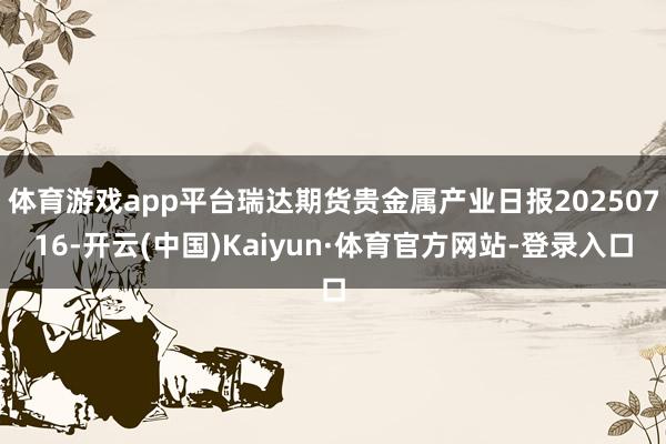 体育游戏app平台瑞达期货贵金属产业日报20250716-开云(中国)Kaiyun·体育官方网站-登录入口