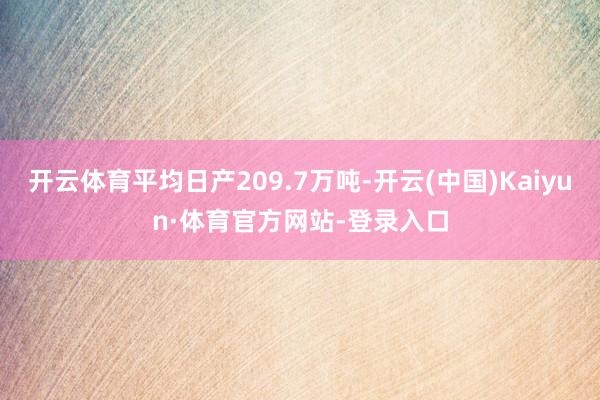 开云体育平均日产209.7万吨-开云(中国)Kaiyun·体育官方网站-登录入口