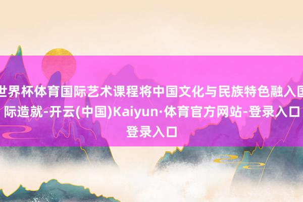 世界杯体育国际艺术课程将中国文化与民族特色融入国际造就-开云(中国)Kaiyun·体育官方网站-登录入口