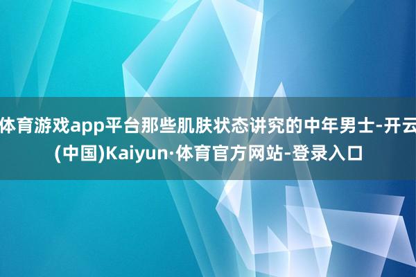 体育游戏app平台那些肌肤状态讲究的中年男士-开云(中国)Kaiyun·体育官方网站-登录入口
