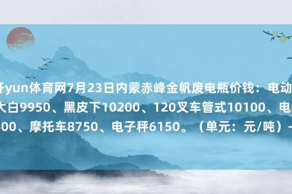 开yun体育网7月23日内蒙赤峰金帆废电瓶价钱:电动9950、电信9450、大白9950、黑皮下10200、120叉车管式10100、电轿9800、AGM 9600、摩托车8750、电子秤6150。(单元:元/吨)-开云(中国)Kaiyun·体育官方网站-登录入口