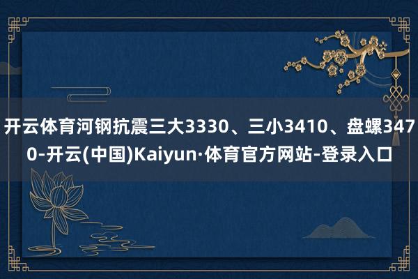 开云体育河钢抗震三大3330、三小3410、盘螺3470-开云(中国)Kaiyun·体育官方网站-登录入口