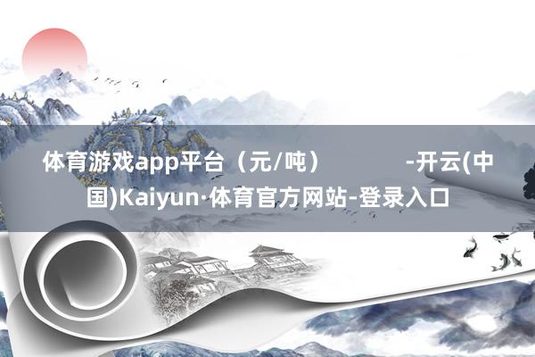 体育游戏app平台（元/吨）            -开云(中国)Kaiyun·体育官方网站-登录入口
