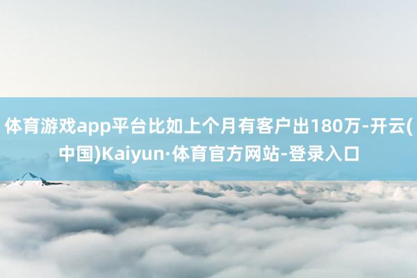 体育游戏app平台比如上个月有客户出180万-开云(中国)Kaiyun·体育官方网站-登录入口