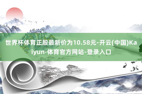 世界杯体育正股最新价为10.58元-开云(中国)Kaiyun·体育官方网站-登录入口