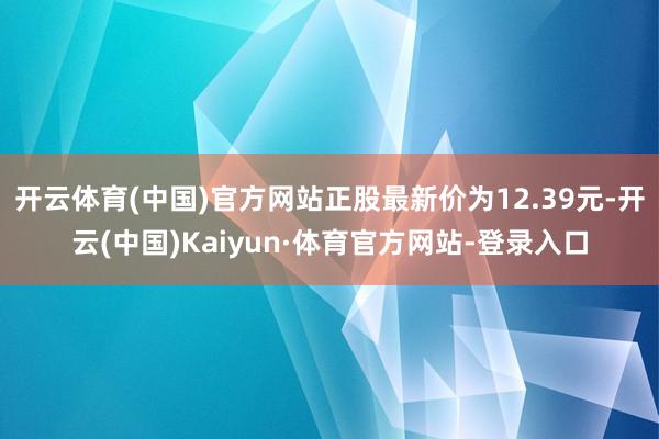开云体育(中国)官方网站正股最新价为12.39元-开云(中国)Kaiyun·体育官方网站-登录入口
