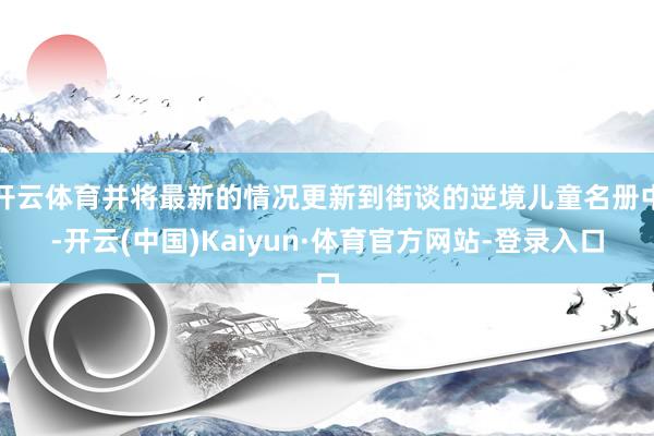 开云体育并将最新的情况更新到街谈的逆境儿童名册中-开云(中国)Kaiyun·体育官方网站-登录入口