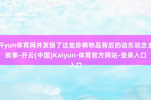 开yun体育网并发扬了这些珍稀物品背后的动东说念主故事-开云(中国)Kaiyun·体育官方网站-登录入口