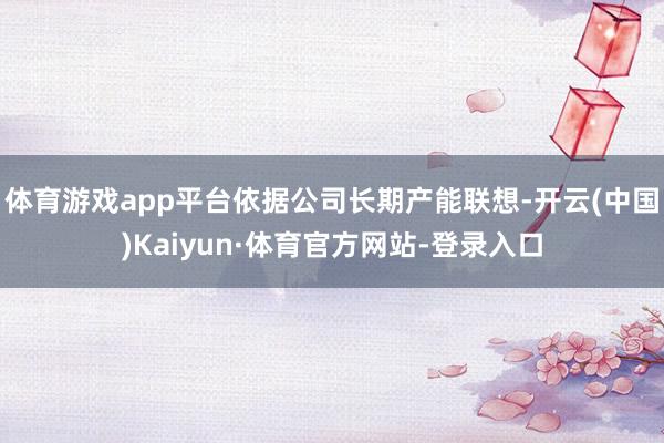 体育游戏app平台依据公司长期产能联想-开云(中国)Kaiyun·体育官方网站-登录入口
