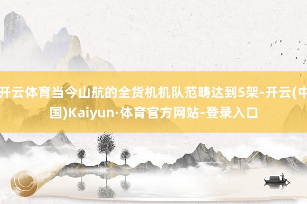 开云体育当今山航的全货机机队范畴达到5架-开云(中国)Kaiyun·体育官方网站-登录入口