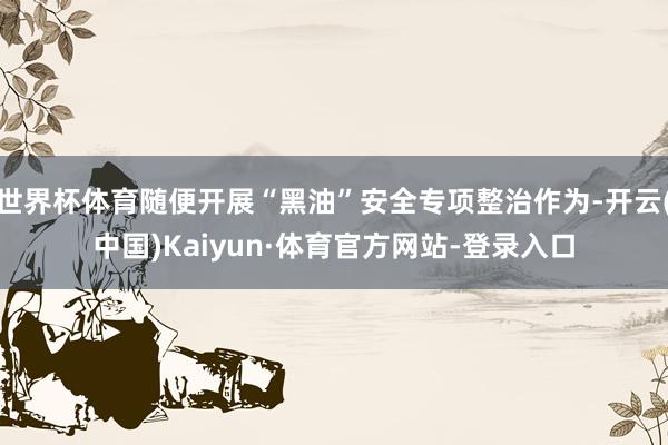 世界杯体育随便开展“黑油”安全专项整治作为-开云(中国)Kaiyun·体育官方网站-登录入口