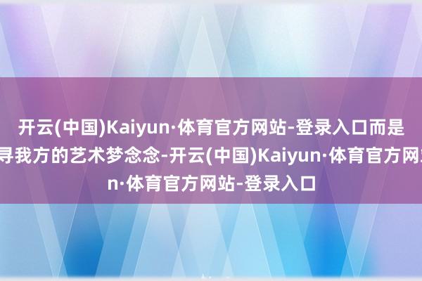 开云(中国)Kaiyun·体育官方网站-登录入口而是聘请继续追寻我方的艺术梦念念-开云(中国)Kaiyun·体育官方网站-登录入口