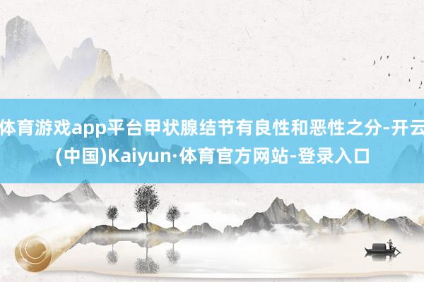 体育游戏app平台甲状腺结节有良性和恶性之分-开云(中国)Kaiyun·体育官方网站-登录入口
