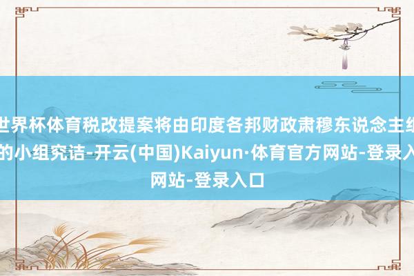 世界杯体育税改提案将由印度各邦财政肃穆东说念主组成的小组究诘-开云(中国)Kaiyun·体育官方网站-登录入口