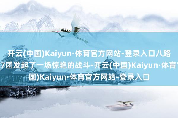 开云(中国)Kaiyun·体育官方网站-登录入口八路军冀中军区第7军17团发起了一场惊艳的战斗-开云(中国)Kaiyun·体育官方网站-登录入口