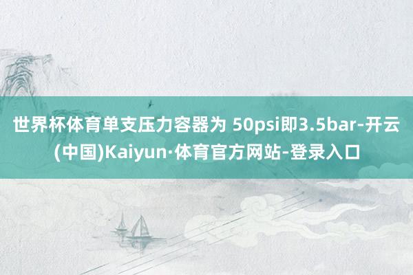 世界杯体育单支压力容器为 50psi即3.5bar-开云(中国)Kaiyun·体育官方网站-登录入口