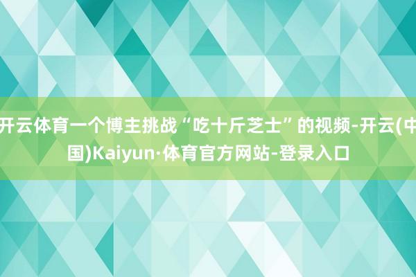 开云体育一个博主挑战“吃十斤芝士”的视频-开云(中国)Kaiyun·体育官方网站-登录入口