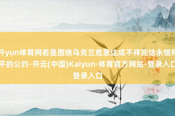开yun体育网若是围绕乌克兰危急达成不祥完结永恒和平的公约-开云(中国)Kaiyun·体育官方网站-登录入口