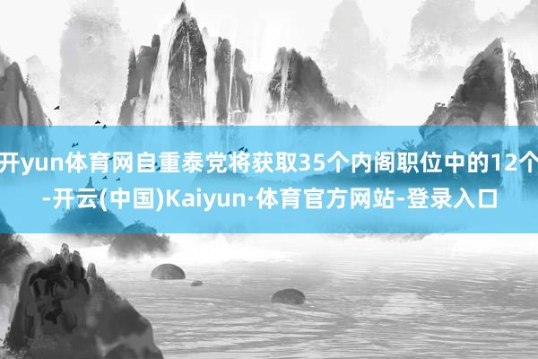 开yun体育网自重泰党将获取35个内阁职位中的12个-开云(中国)Kaiyun·体育官方网站-登录入口