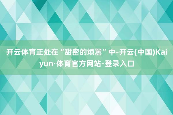 开云体育正处在“甜密的烦嚣”中-开云(中国)Kaiyun·体育官方网站-登录入口