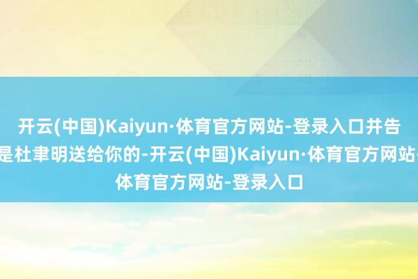 开云(中国)Kaiyun·体育官方网站-登录入口并告诉他：这是杜聿明送给你的-开云(中国)Kaiyun·体育官方网站-登录入口