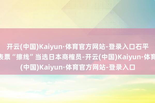 开云(中国)Kaiyun·体育官方网站-登录入口石平以4.79万张比例代表票“擦线”当选日本商榷员-开云(中国)Kaiyun·体育官方网站-登录入口