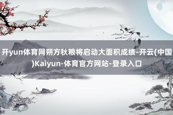 开yun体育网朔方秋粮将启动大面积成绩-开云(中国)Kaiyun·体育官方网站-登录入口