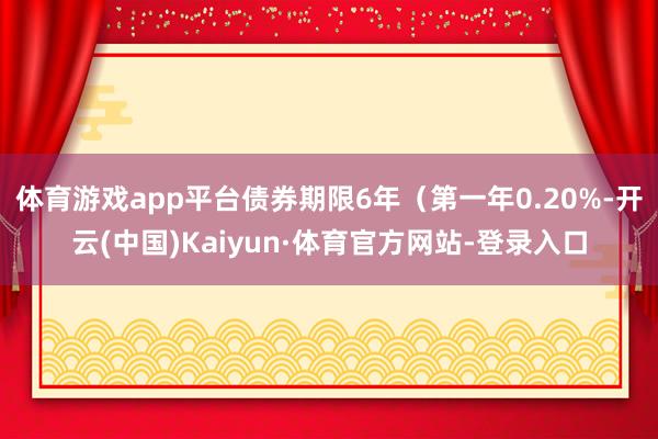 体育游戏app平台债券期限6年（第一年0.20%-开云(中国)Kaiyun·体育官方网站-登录入口