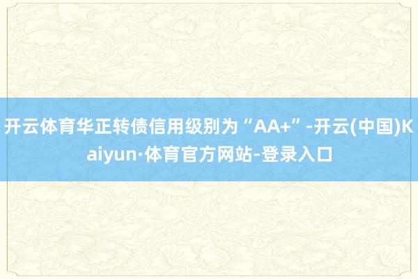 开云体育华正转债信用级别为“AA+”-开云(中国)Kaiyun·体育官方网站-登录入口