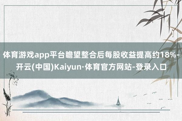 体育游戏app平台瞻望整合后每股收益提高约18%-开云(中国)Kaiyun·体育官方网站-登录入口
