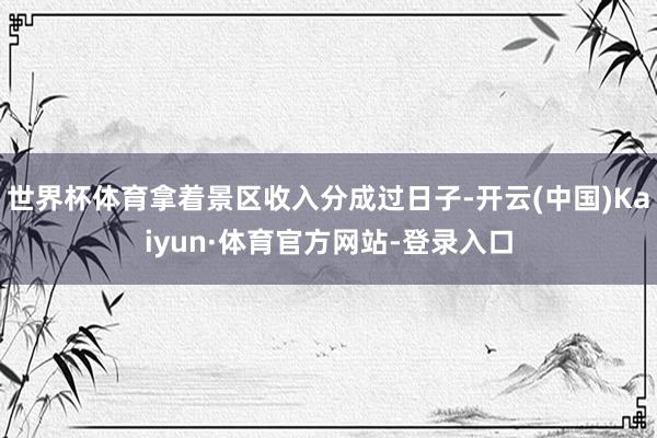 世界杯体育拿着景区收入分成过日子-开云(中国)Kaiyun·体育官方网站-登录入口