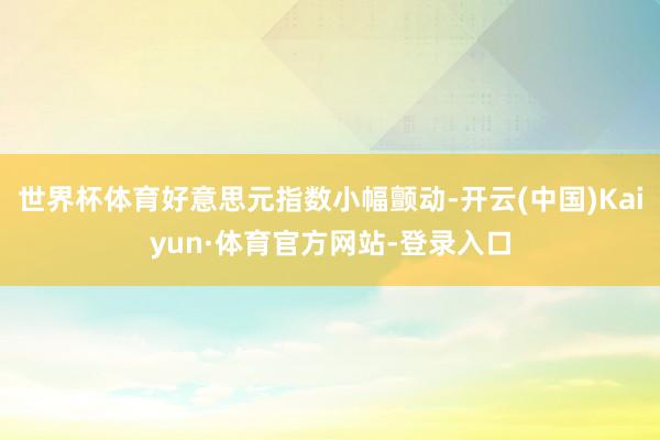 世界杯体育好意思元指数小幅颤动-开云(中国)Kaiyun·体育官方网站-登录入口