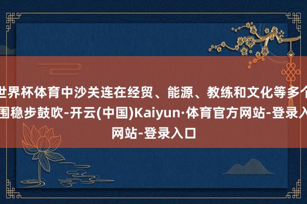 世界杯体育中沙关连在经贸、能源、教练和文化等多个范围稳步鼓吹-开云(中国)Kaiyun·体育官方网站-登录入口