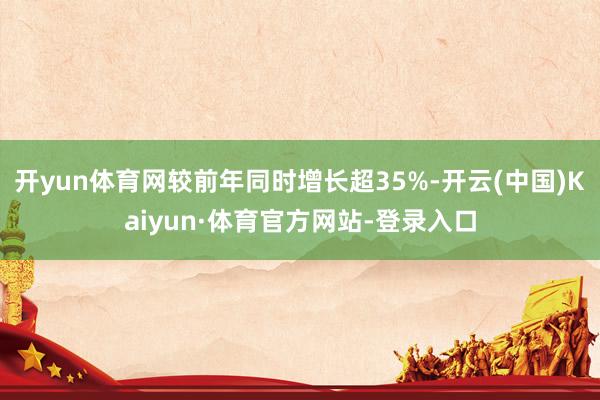 开yun体育网较前年同时增长超35%-开云(中国)Kaiyun·体育官方网站-登录入口