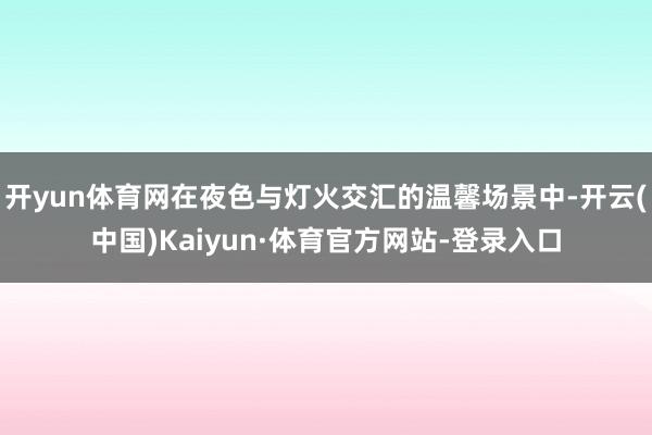 开yun体育网在夜色与灯火交汇的温馨场景中-开云(中国)Kaiyun·体育官方网站-登录入口