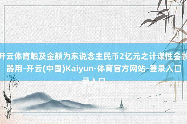 开云体育触及金额为东说念主民币2亿元之计谋性金融器用-开云(中国)Kaiyun·体育官方网站-登录入口