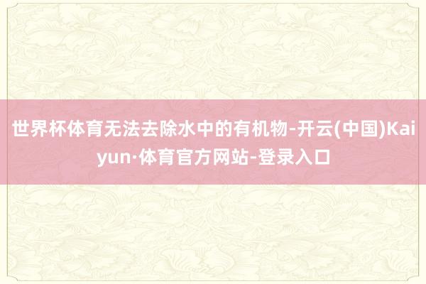 世界杯体育无法去除水中的有机物-开云(中国)Kaiyun·体育官方网站-登录入口