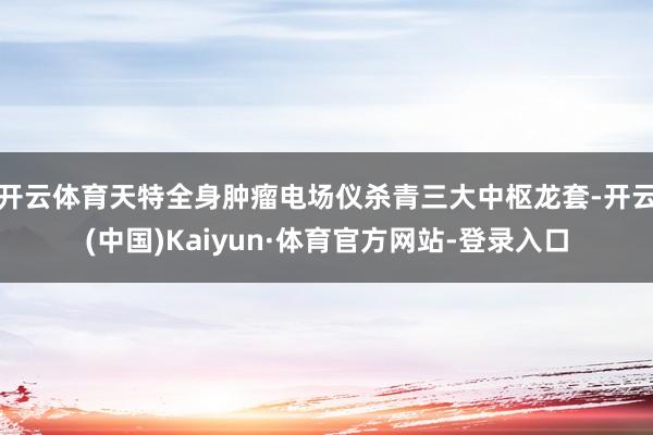 开云体育天特全身肿瘤电场仪杀青三大中枢龙套-开云(中国)Kaiyun·体育官方网站-登录入口
