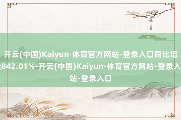 开云(中国)Kaiyun·体育官方网站-登录入口同比增长842.01%-开云(中国)Kaiyun·体育官方网站-登录入口