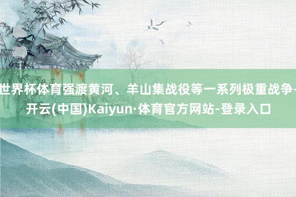 世界杯体育强渡黄河、羊山集战役等一系列极重战争-开云(中国)Kaiyun·体育官方网站-登录入口
