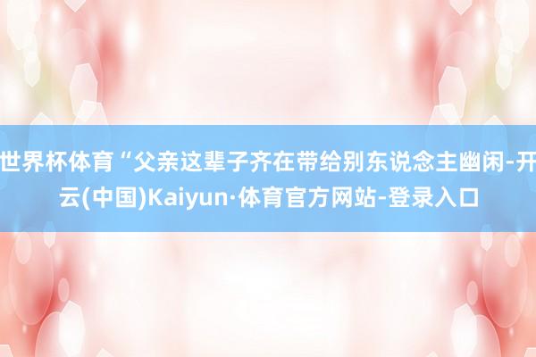 世界杯体育“父亲这辈子齐在带给别东说念主幽闲-开云(中国)Kaiyun·体育官方网站-登录入口