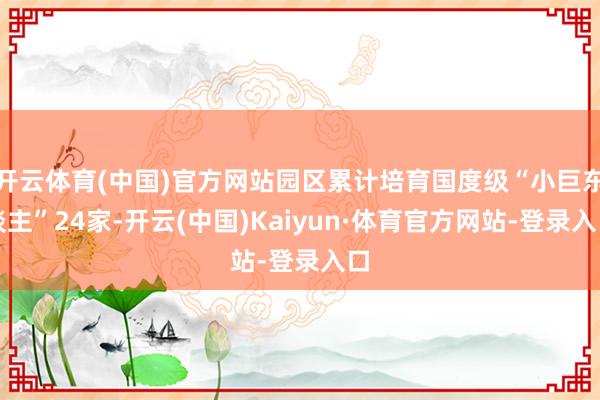 开云体育(中国)官方网站园区累计培育国度级“小巨东谈主”24家-开云(中国)Kaiyun·体育官方网站-登录入口