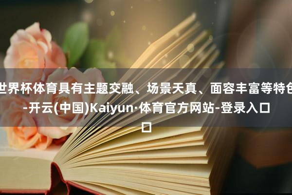 世界杯体育具有主题交融、场景天真、面容丰富等特色-开云(中国)Kaiyun·体育官方网站-登录入口